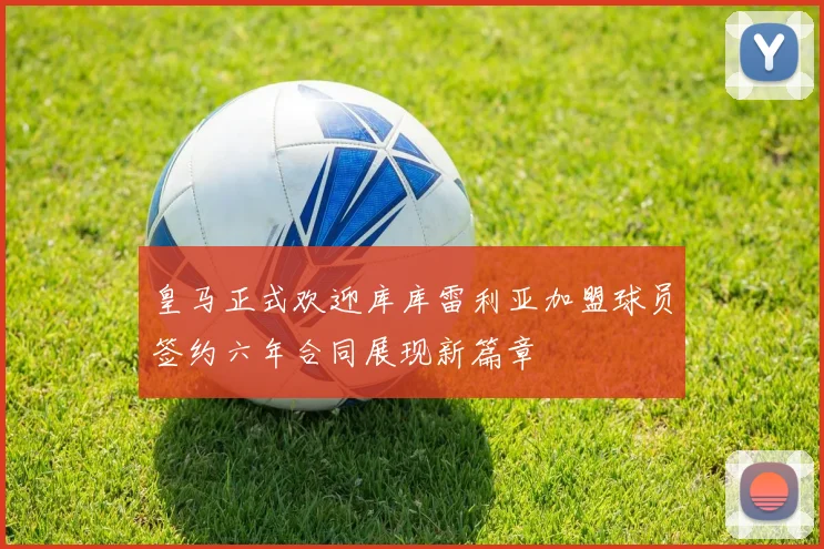 皇马正式欢迎库库雷利亚加盟球员签约六年合同展现新篇章