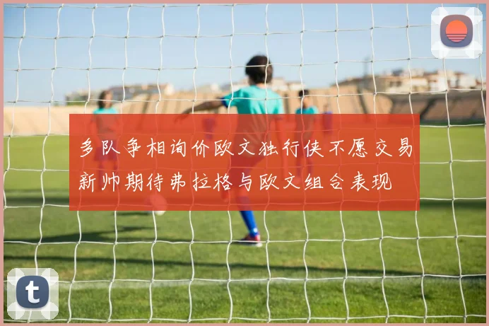 多队争相询价欧文独行侠不愿交易新帅期待弗拉格与欧文组合表现