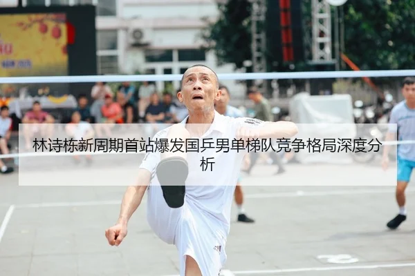 林诗栋新周期首站爆发国乒男单梯队竞争格局深度分析